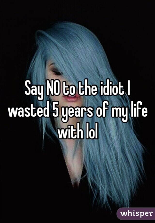 Say NO to the idiot I wasted 5 years of my life with lol