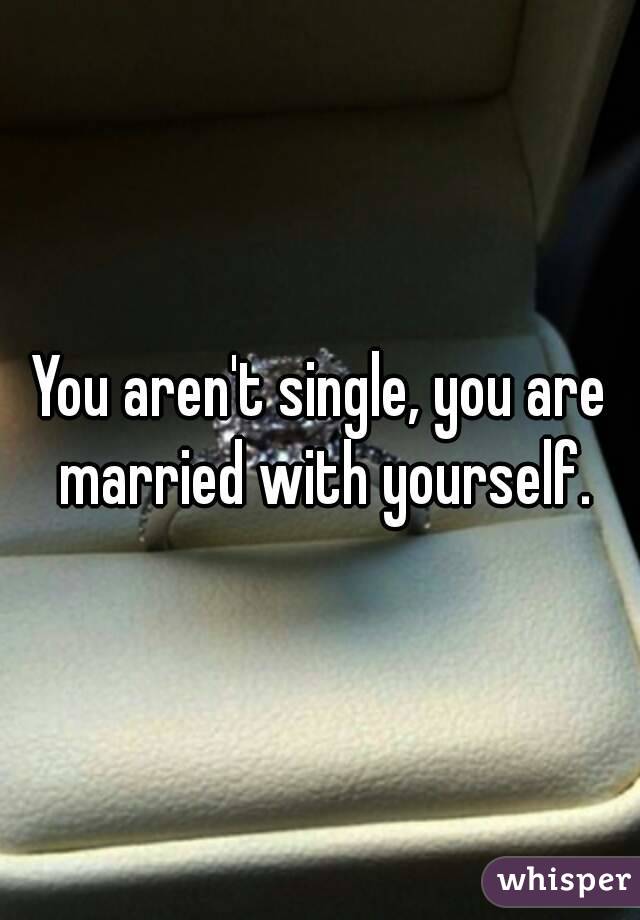 You aren't single, you are married with yourself.