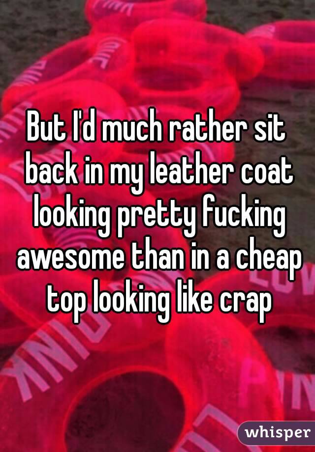 But I'd much rather sit back in my leather coat looking pretty fucking awesome than in a cheap top looking like crap