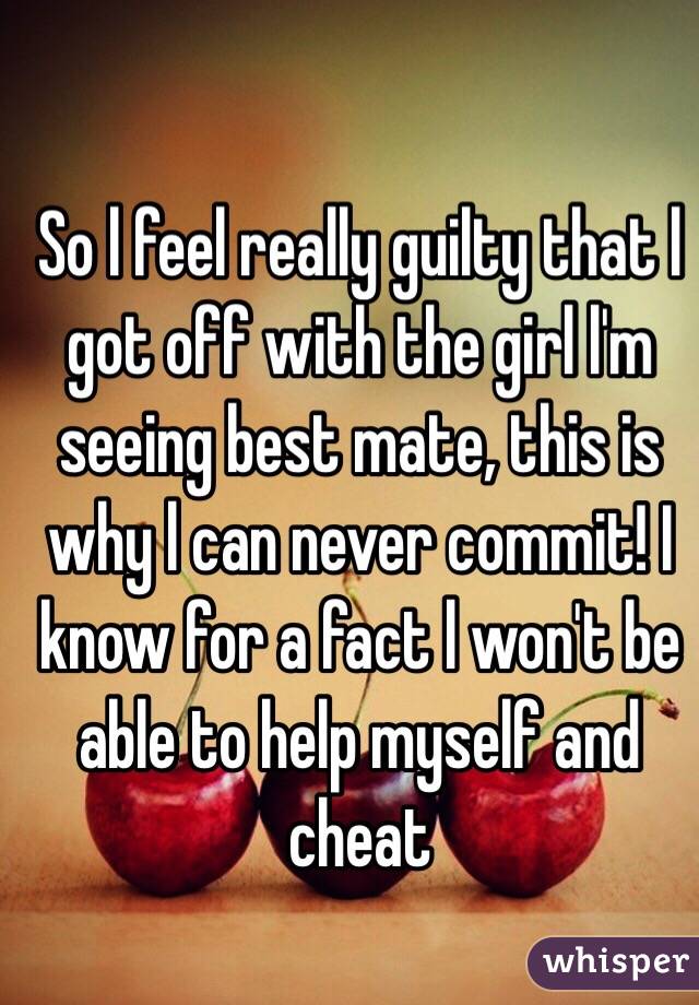 So l feel really guilty that l got off with the girl l'm seeing best mate, this is why l can never commit! I know for a fact l won't be able to help myself and cheat 