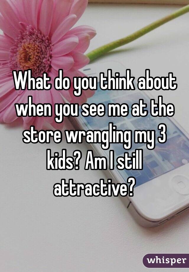 What do you think about when you see me at the store wrangling my 3 kids? Am I still attractive? 