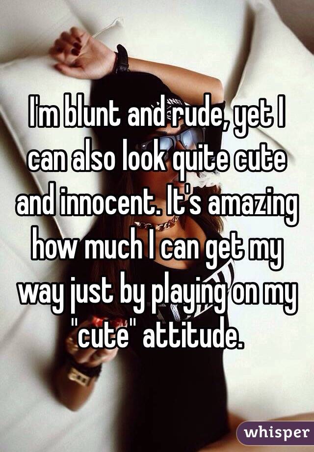 I'm blunt and rude, yet I can also look quite cute and innocent. It's amazing how much I can get my way just by playing on my "cute" attitude. 