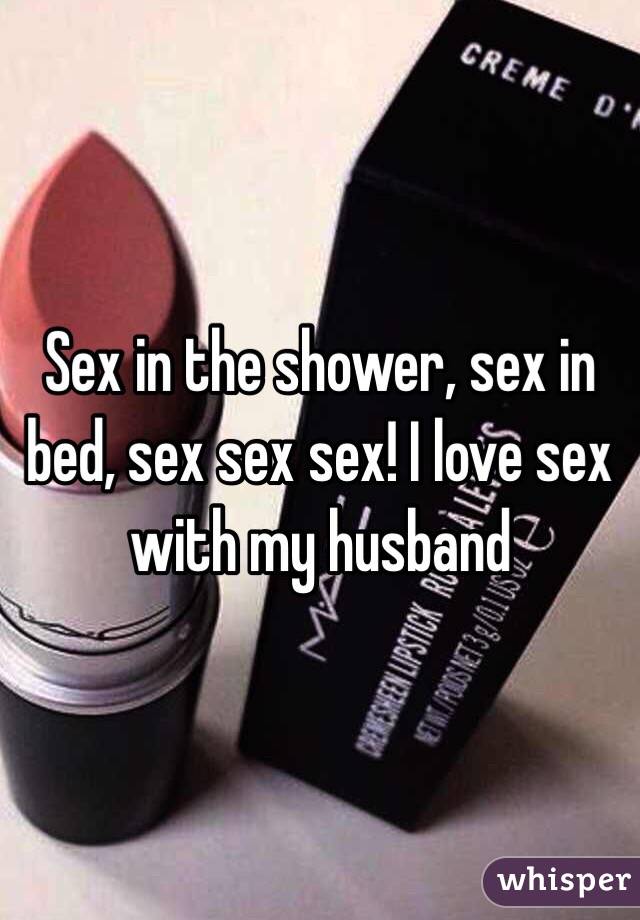 Sex in the shower, sex in bed, sex sex sex! I love sex with my husband 