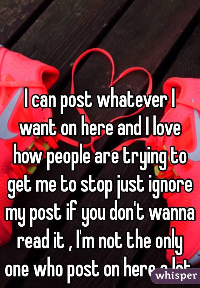 I can post whatever I want on here and I love how people are trying to get me to stop just ignore my post if you don't wanna read it , I'm not the only one who post on here a lot.  