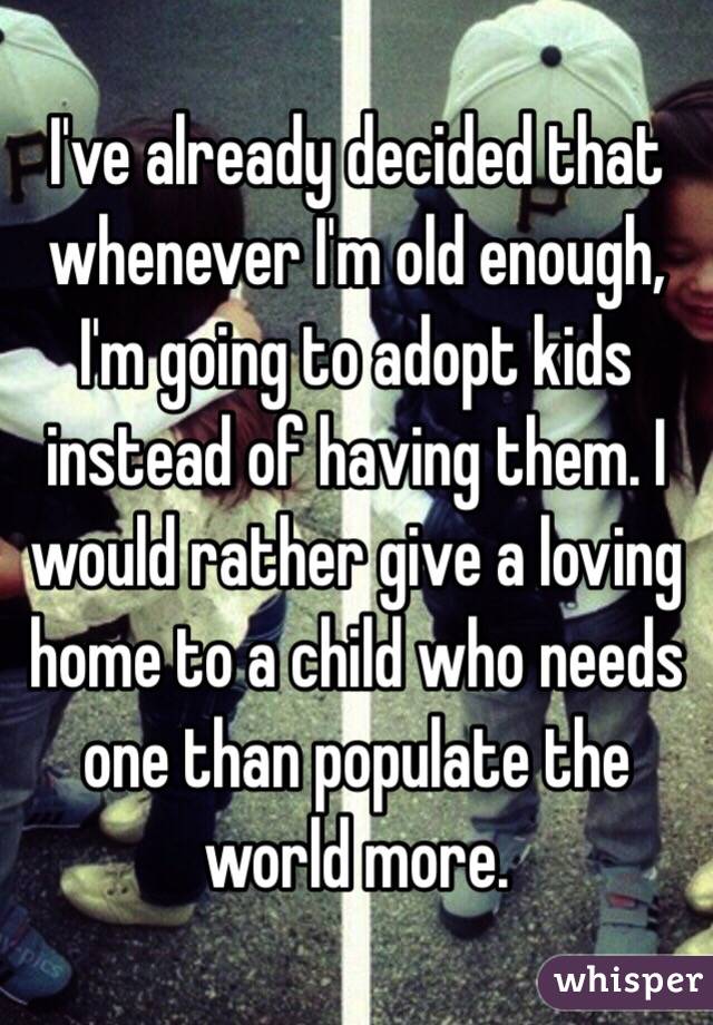 I've already decided that whenever I'm old enough, I'm going to adopt kids instead of having them. I would rather give a loving home to a child who needs one than populate the world more.