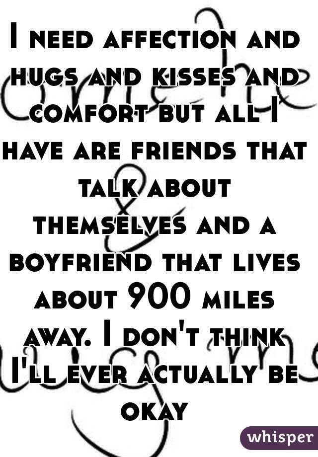 I need affection and hugs and kisses and comfort but all I have are friends that talk about themselves and a boyfriend that lives about 900 miles away. I don't think I'll ever actually be okay
