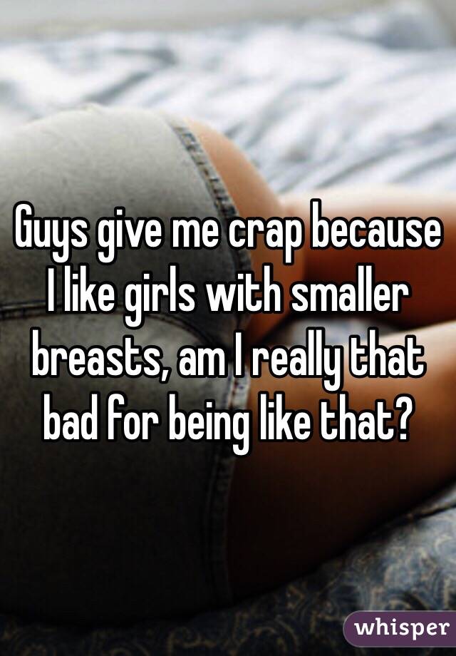 Guys give me crap because I like girls with smaller breasts, am I really that bad for being like that?