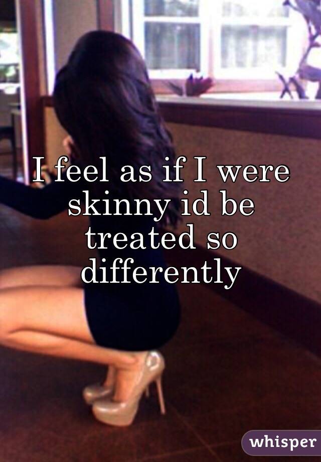 I feel as if I were skinny id be treated so differently 