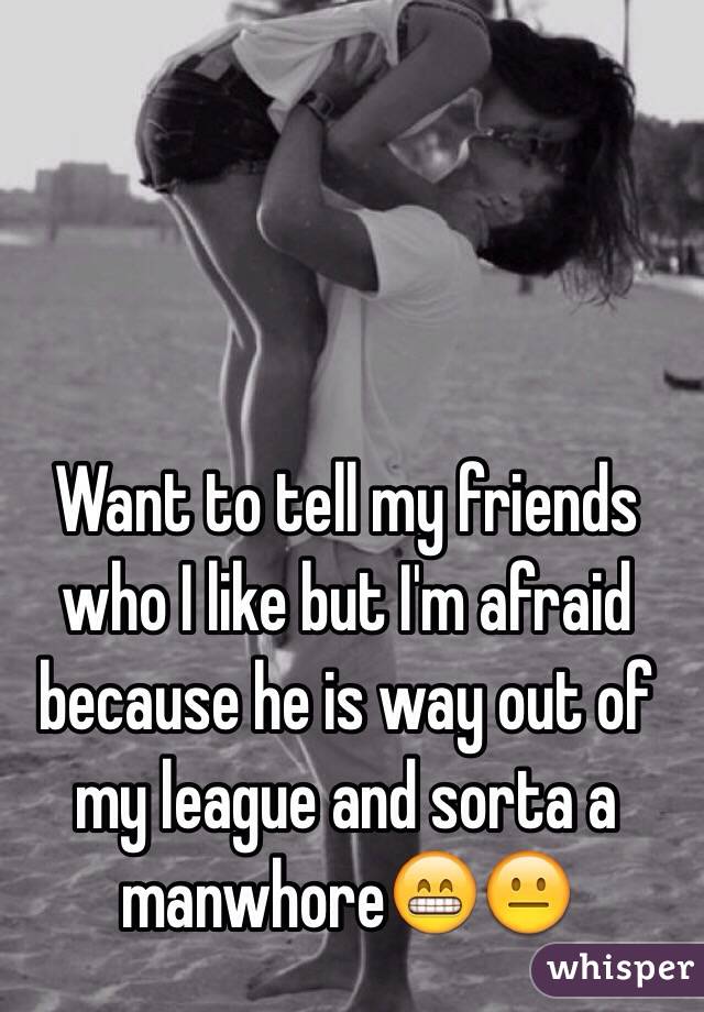 Want to tell my friends who I like but I'm afraid because he is way out of my league and sorta a manwhore😁😐