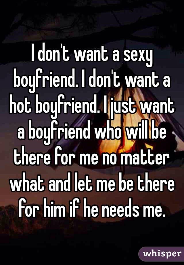 I don't want a sexy boyfriend. I don't want a hot boyfriend. I just want a boyfriend who will be there for me no matter what and let me be there for him if he needs me. 