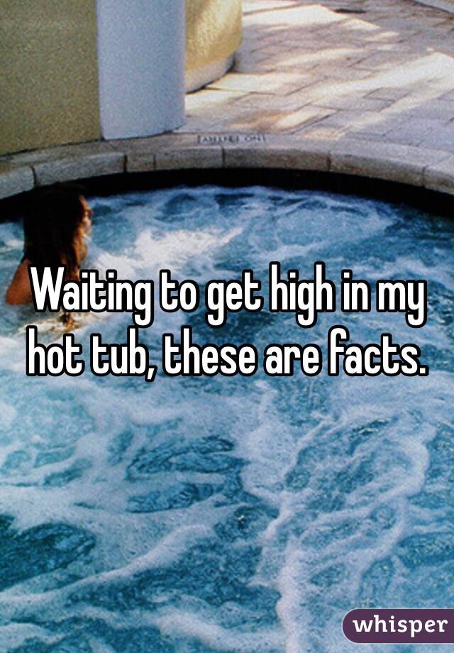  Waiting to get high in my hot tub, these are facts. 