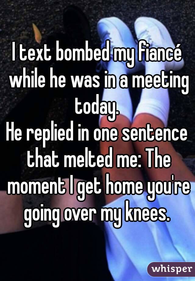 I text bombed my fiancé while he was in a meeting today. 
He replied in one sentence that melted me: The moment I get home you're going over my knees. 