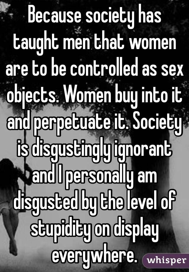 Because society has taught men that women are to be controlled as sex objects. Women buy into it and perpetuate it. Society is disgustingly ignorant and I personally am disgusted by the level of stupidity on display everywhere. 