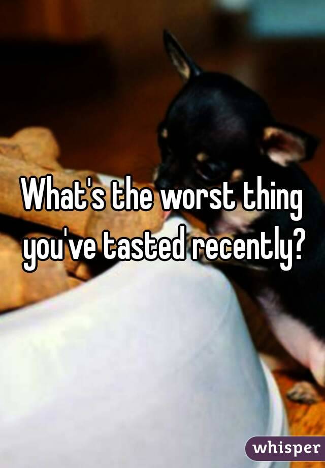 What's the worst thing you've tasted recently?