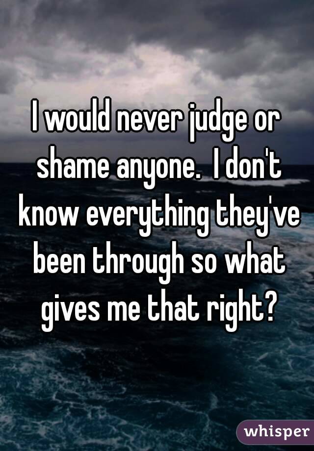 I would never judge or shame anyone.  I don't know everything they've been through so what gives me that right?