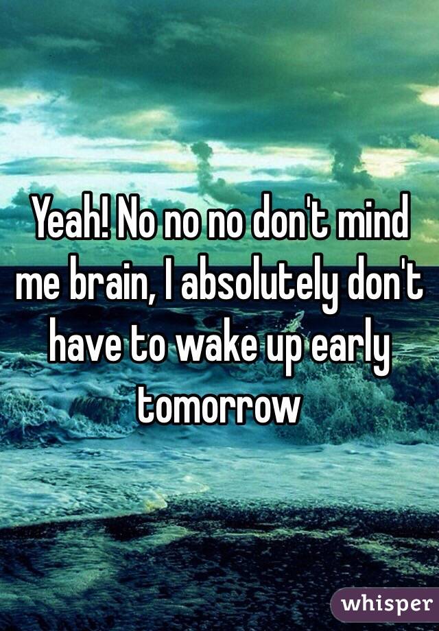 Yeah! No no no don't mind me brain, I absolutely don't have to wake up early tomorrow   