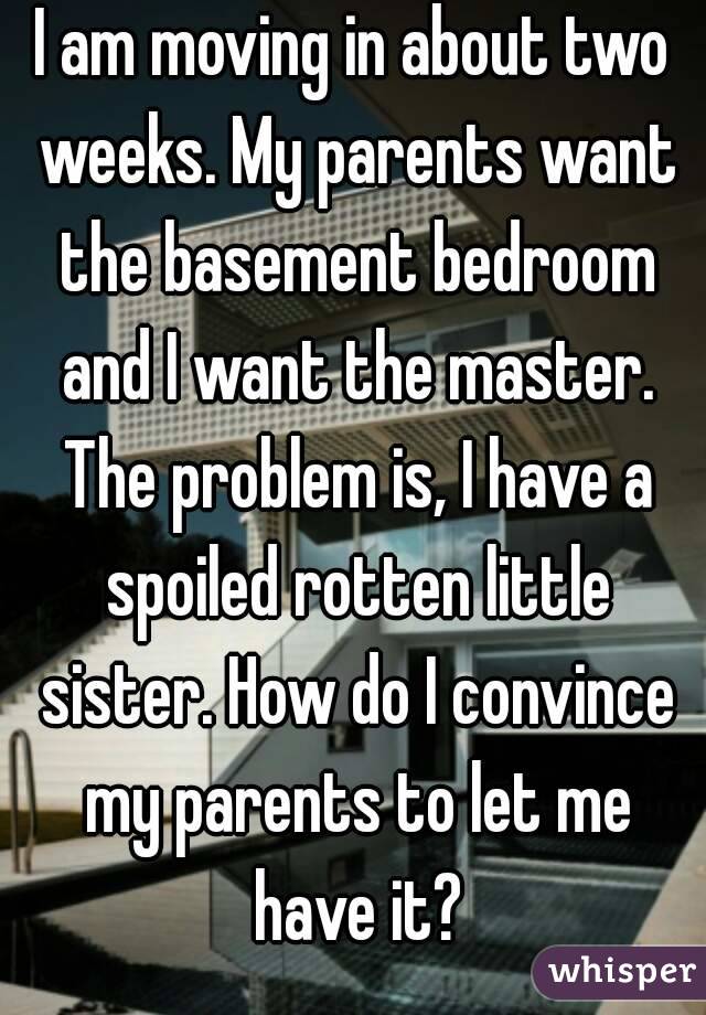 I am moving in about two weeks. My parents want the basement bedroom and I want the master. The problem is, I have a spoiled rotten little sister. How do I convince my parents to let me have it?