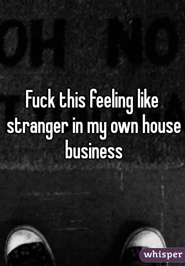 Fuck this feeling like stranger in my own house business