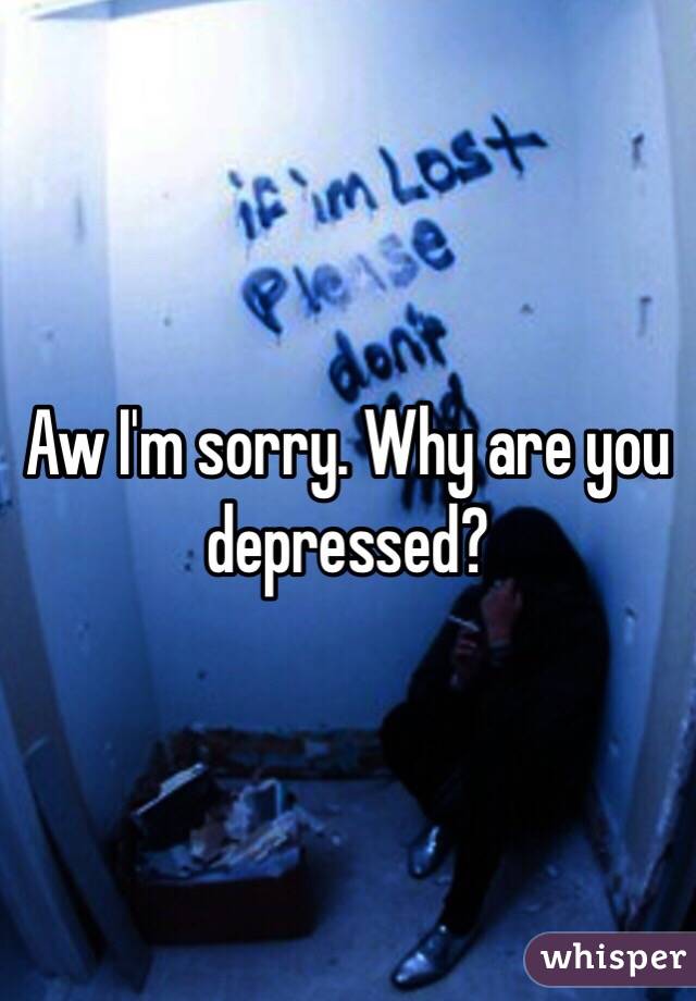 Aw I'm sorry. Why are you depressed?