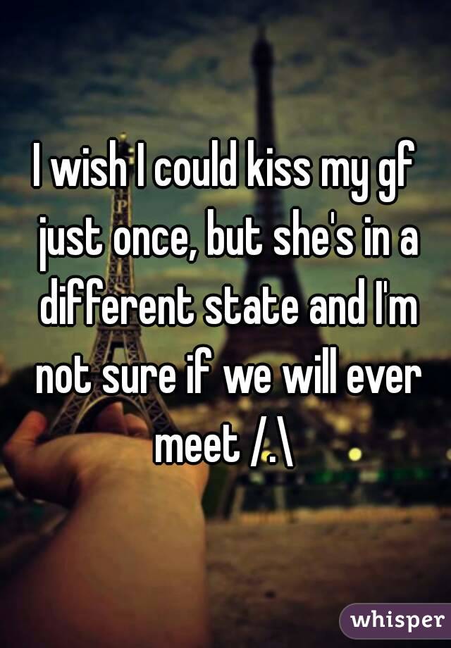 I wish I could kiss my gf just once, but she's in a different state and I'm not sure if we will ever meet /.\ 