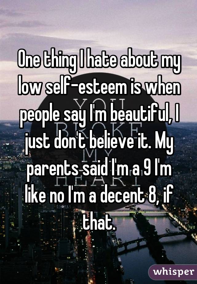 One thing I hate about my low self-esteem is when people say I'm beautiful, I just don't believe it. My parents said I'm a 9 I'm like no I'm a decent 8, if that.