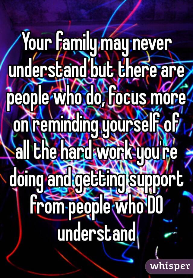 Your family may never understand but there are people who do, focus more on reminding yourself of all the hard work you're doing and getting support from people who DO understand 