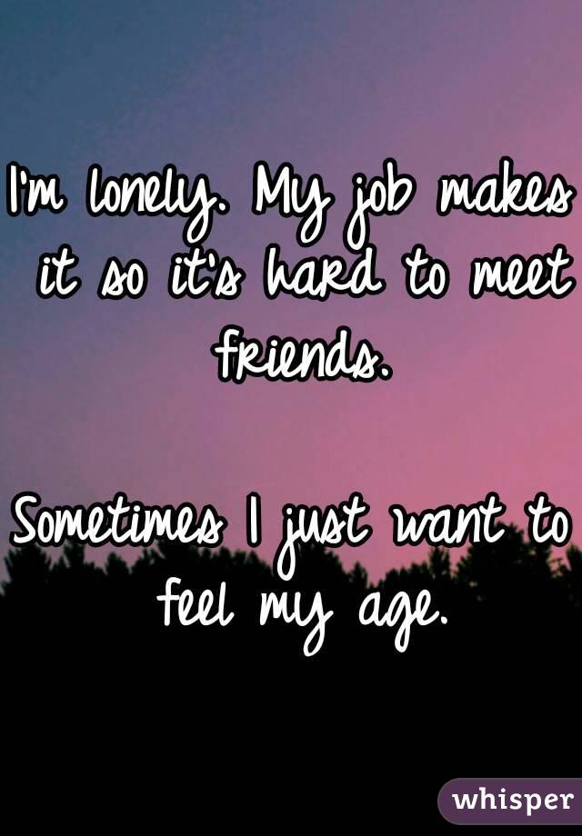 I'm lonely. My job makes it so it's hard to meet friends.

Sometimes I just want to feel my age.