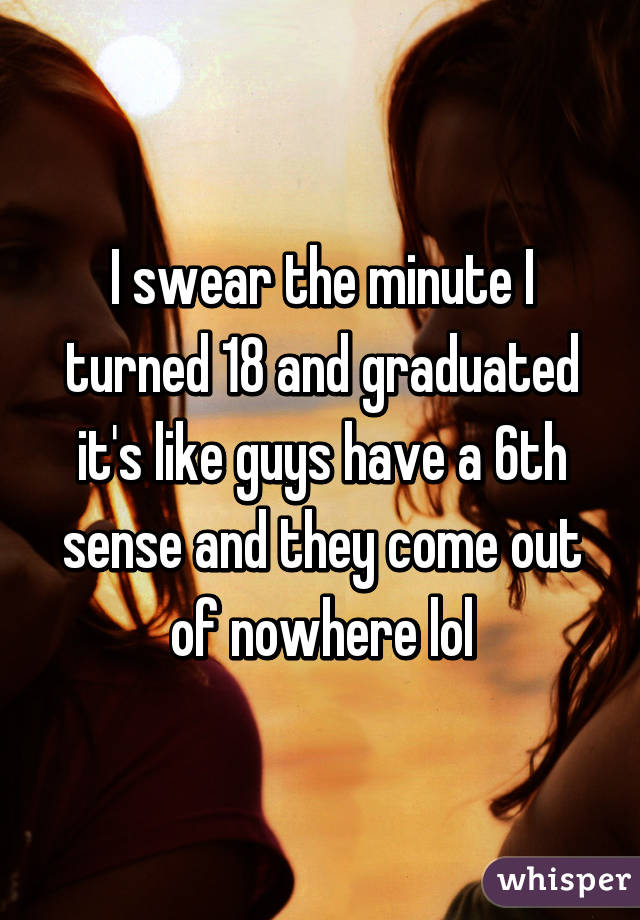 I swear the minute I turned 18 and graduated it's like guys have a 6th sense and they come out of nowhere lol