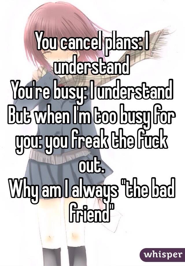 You cancel plans: I understand 
You're busy: I understand 
But when I'm too busy for you: you freak the fuck out. 
Why am I always "the bad friend" 
