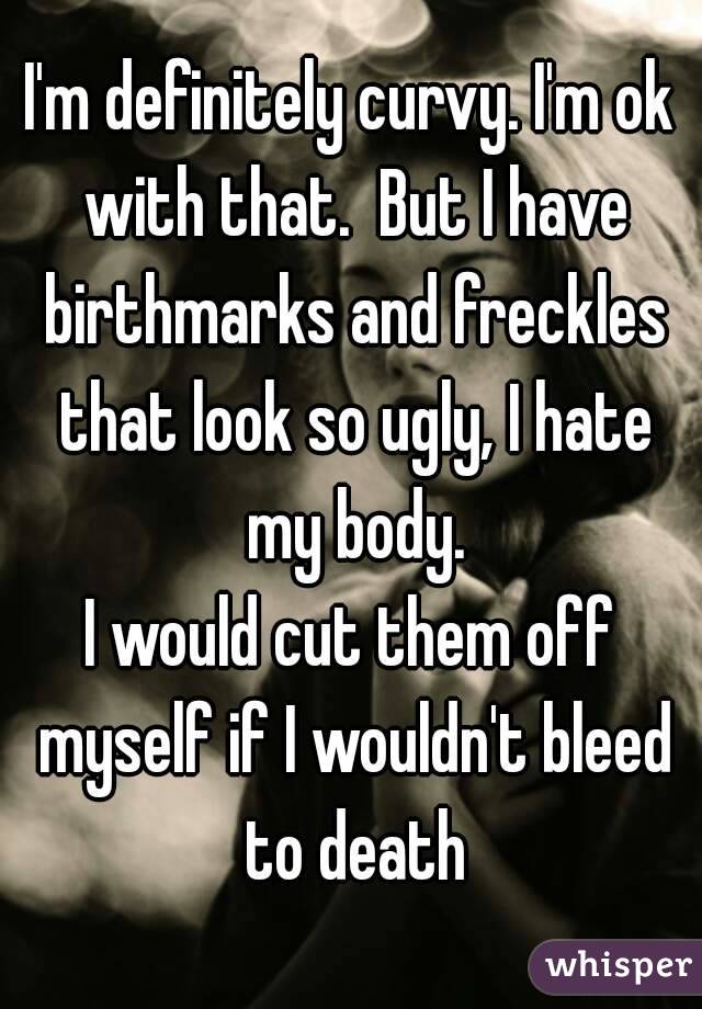 I'm definitely curvy. I'm ok with that.  But I have birthmarks and freckles that look so ugly, I hate my body.
I would cut them off myself if I wouldn't bleed to death