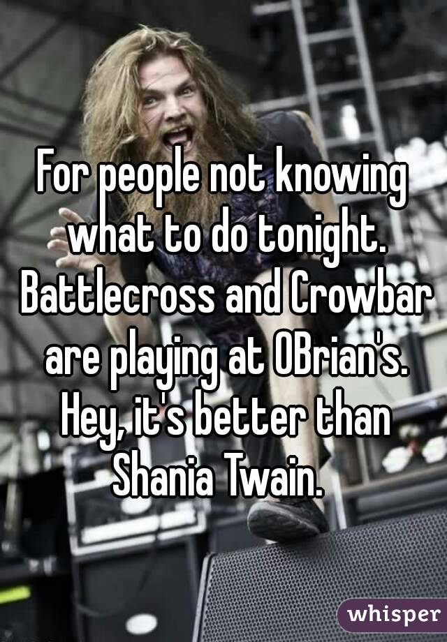 For people not knowing what to do tonight. Battlecross and Crowbar are playing at OBrian's. Hey, it's better than Shania Twain.  