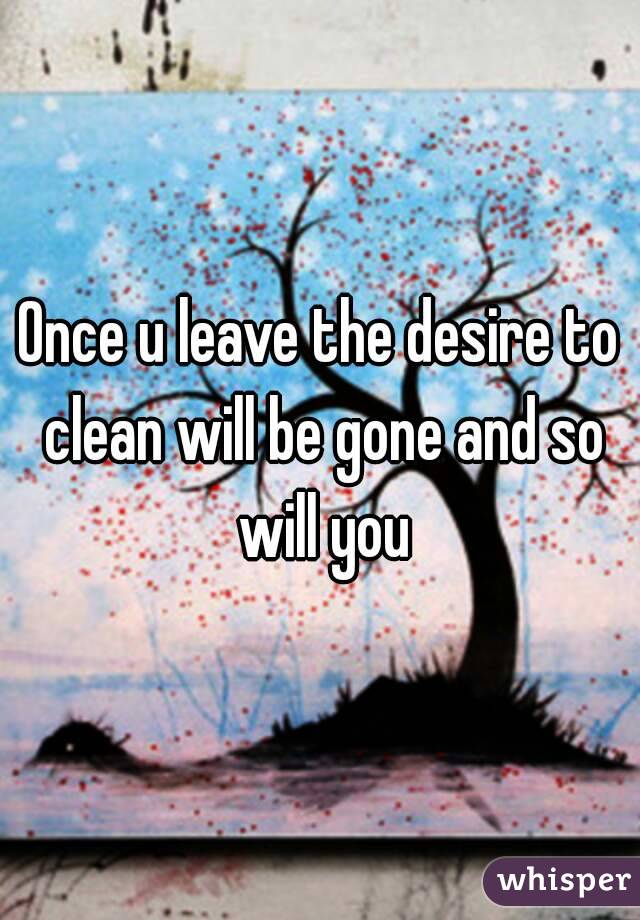 Once u leave the desire to clean will be gone and so will you