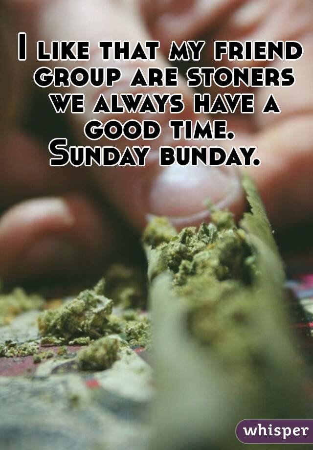 I like that my friend group are stoners we always have a good time. 
Sunday bunday. 