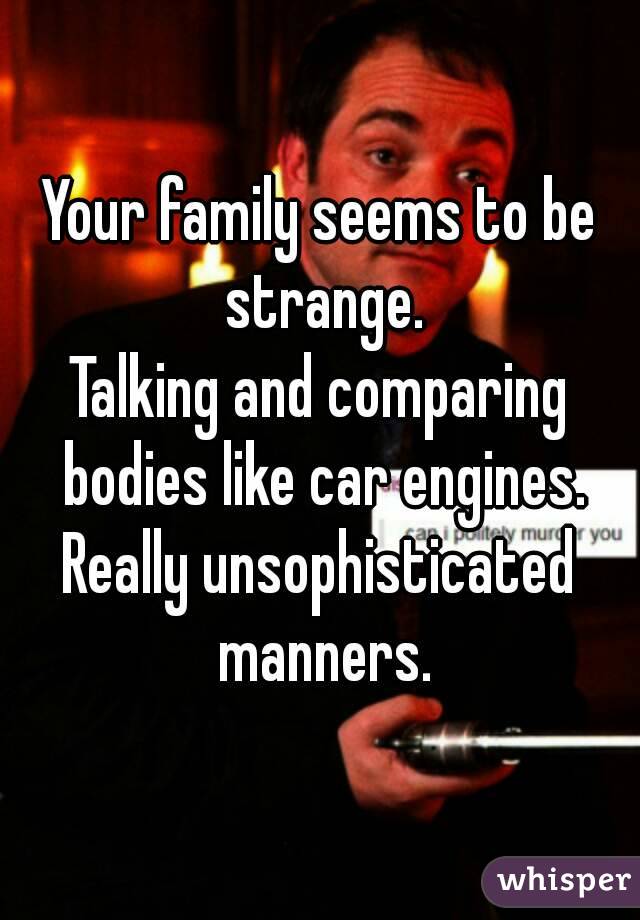 Your family seems to be strange.
Talking and comparing bodies like car engines.
Really unsophisticated manners.