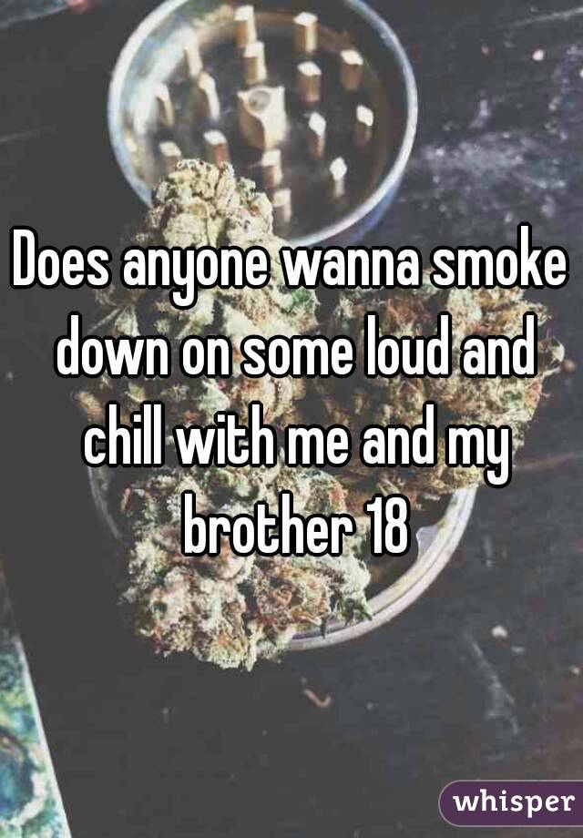 Does anyone wanna smoke down on some loud and chill with me and my brother 18