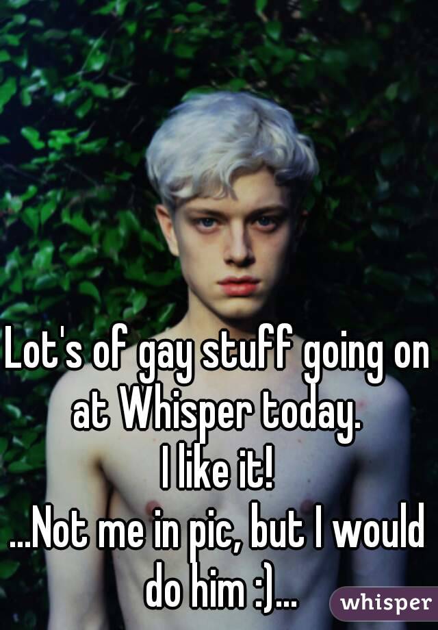 Lot's of gay stuff going on at Whisper today. 
I like it!
...Not me in pic, but I would do him :)...