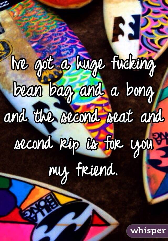 Ive got a huge fucking bean bag and a bong and the second seat and second rip is for you my friend. 