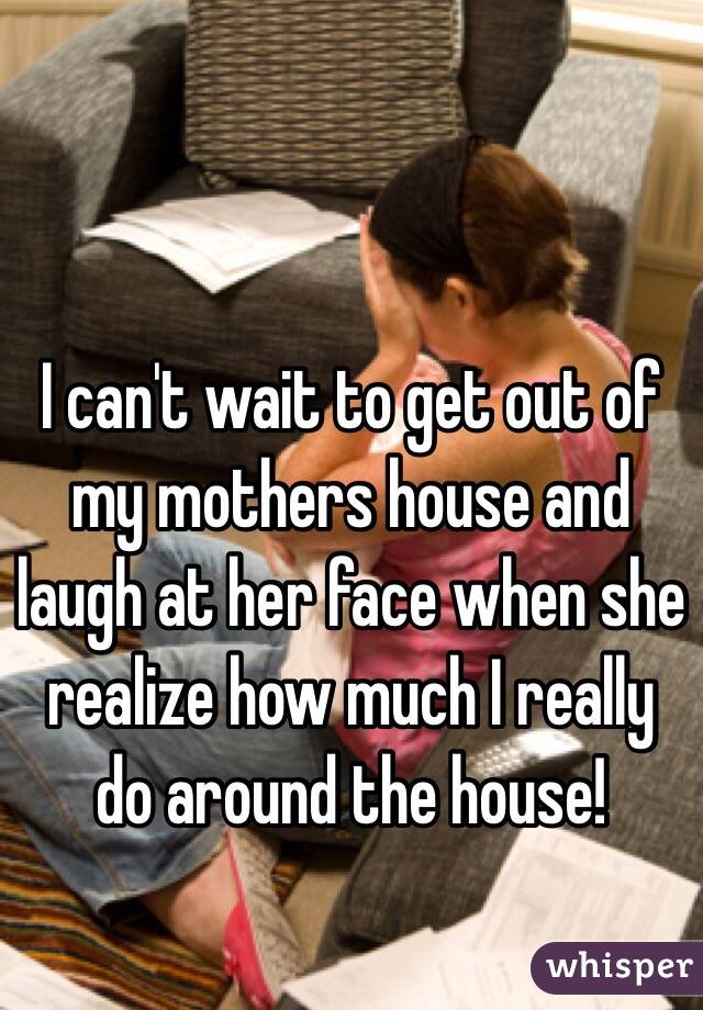 I can't wait to get out of my mothers house and laugh at her face when she realize how much I really do around the house!