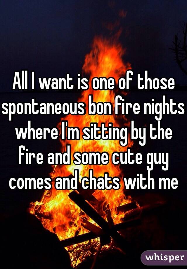 All I want is one of those spontaneous bon fire nights where I'm sitting by the fire and some cute guy comes and chats with me