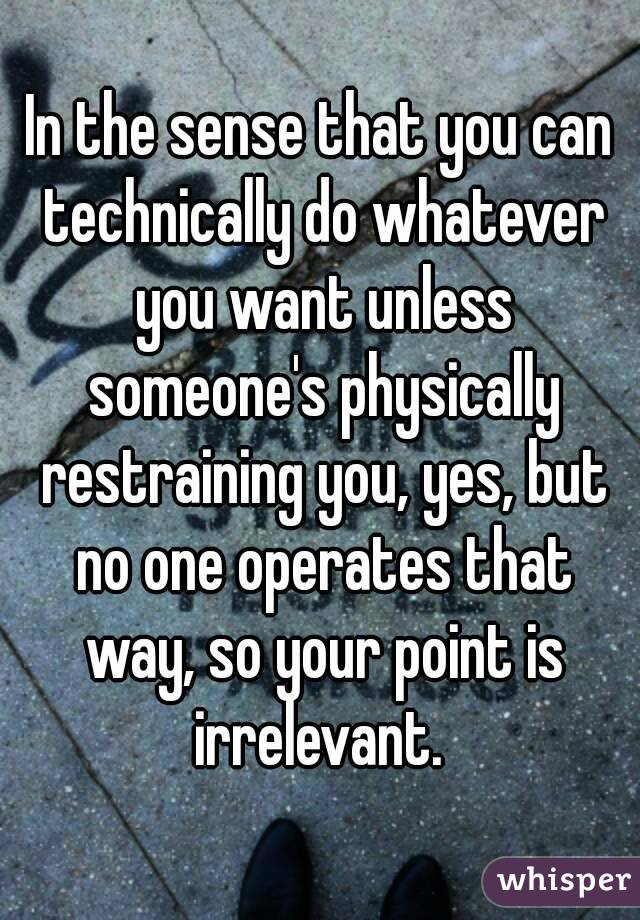 In the sense that you can technically do whatever you want unless someone's physically restraining you, yes, but no one operates that way, so your point is irrelevant. 