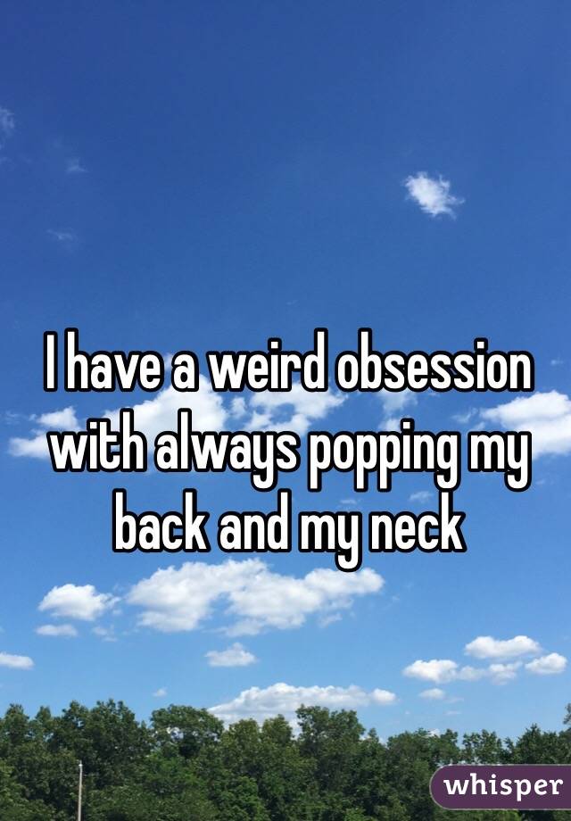 I have a weird obsession with always popping my back and my neck 