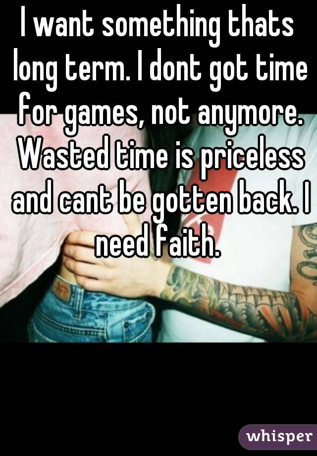 I want something thats long term. I dont got time for games, not anymore. Wasted time is priceless and cant be gotten back. I need faith. 