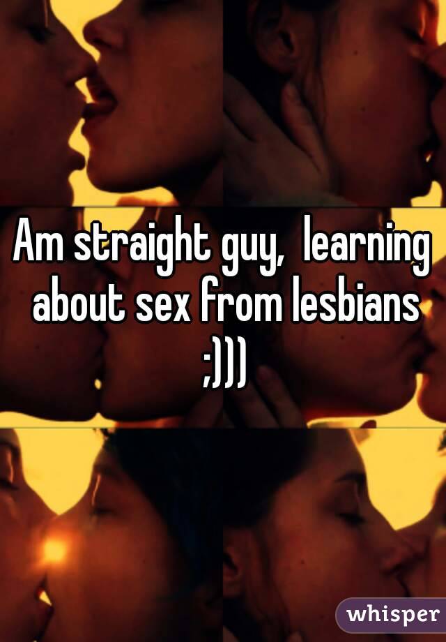 Am straight guy,  learning about sex from lesbians ;)))
