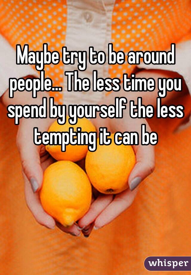 Maybe try to be around people... The less time you spend by yourself the less tempting it can be 