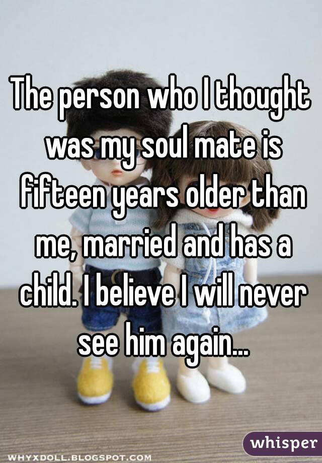 The person who I thought was my soul mate is fifteen years older than me, married and has a child. I believe I will never see him again...