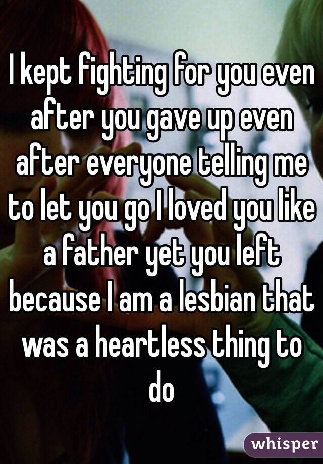 I kept fighting for you even after you gave up even after everyone telling me to let you go I loved you like a father yet you left because I am a lesbian that was a heartless thing to do 