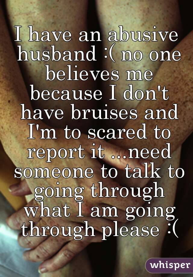 I have an abusive husband :( no one believes me because I don't have bruises and I'm to scared to report it ...need someone to talk to going through what I am going through please :(