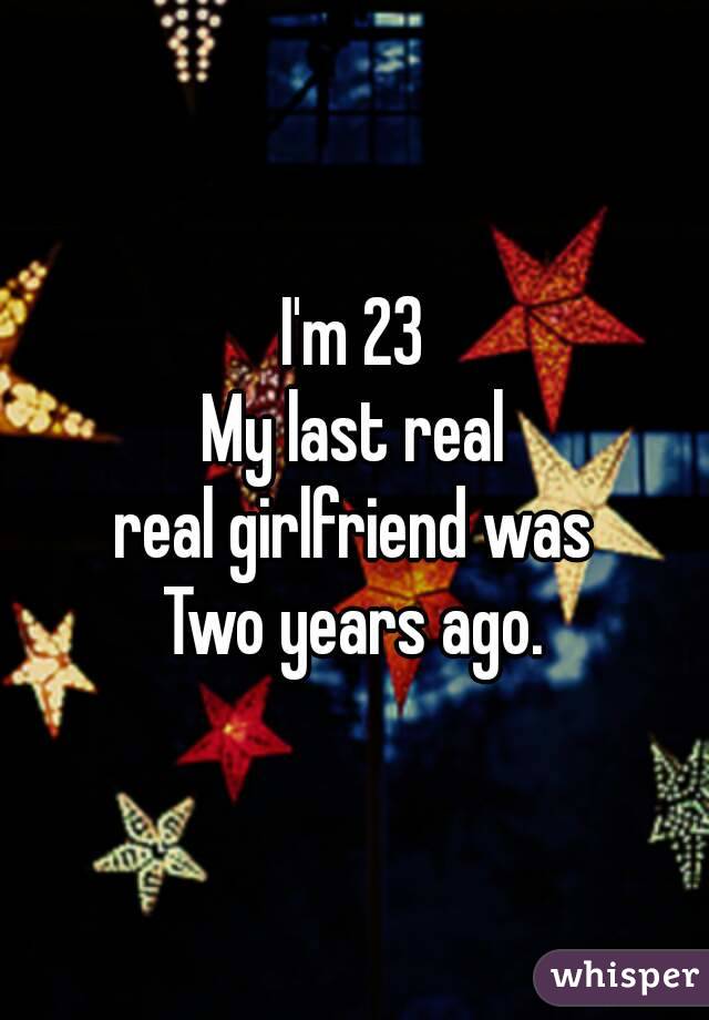 I'm 23
My last real
real girlfriend was
Two years ago.