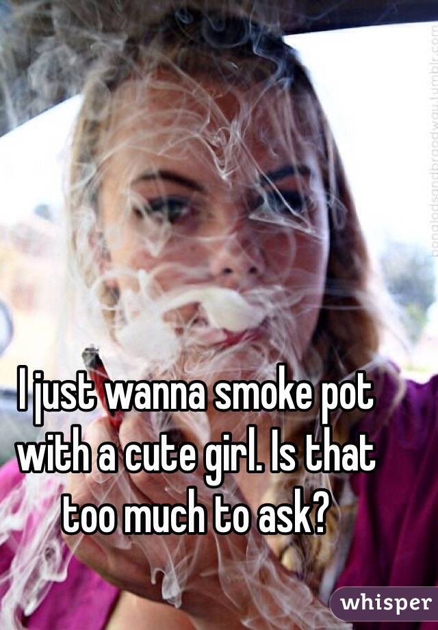 I just wanna smoke pot with a cute girl. Is that too much to ask? 