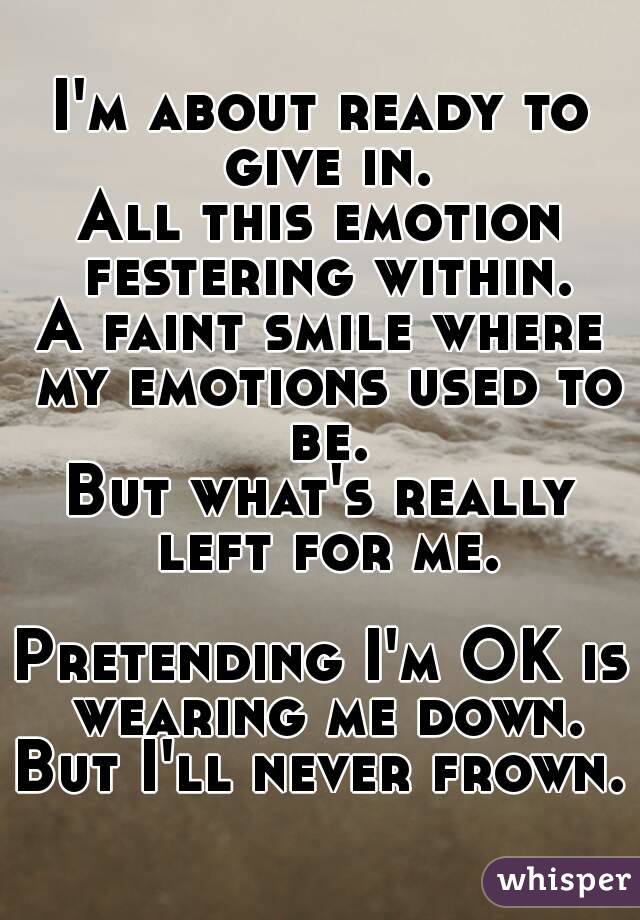 I'm about ready to give in.
All this emotion festering within.
A faint smile where my emotions used to be.
But what's really left for me.

Pretending I'm OK is wearing me down.
But I'll never frown.
